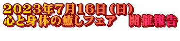 2023年7月16日（日）　 心と身体の癒しフェア　開催報告 　　　　　　　　　　　